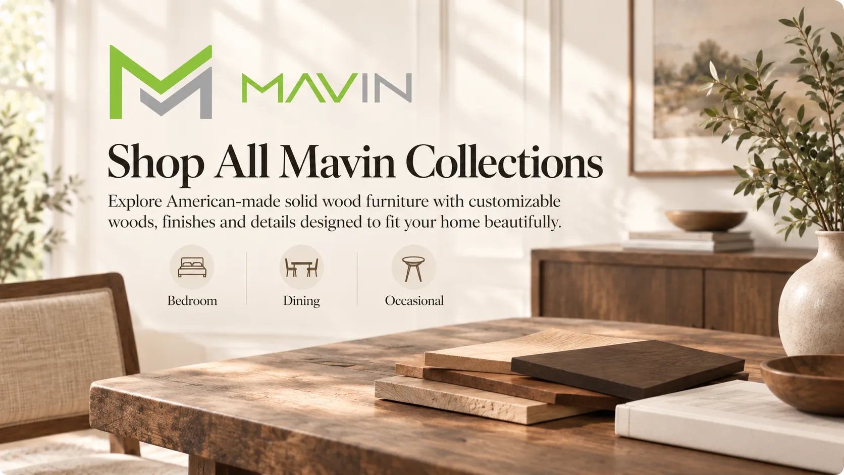 Shop All MAVIN Furniture Collections Explore MAVIN American-made solid wood furniture, including customizable dining, bedroom and occasional collections with a variety of woods, finishes and design options.